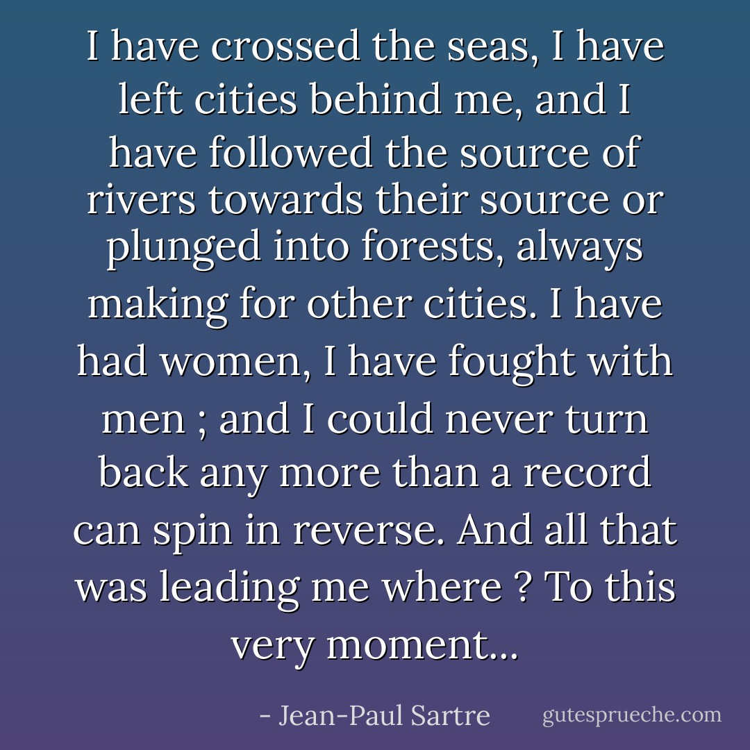 I have crossed the seas, I have left cities behind me,<br />and I have followed the source of rivers towards their<br />source or plunged into forests, always making for other<br />cities. I have had women, I have fought with men ; and<br />I could never turn back any more than a record can spin<br />in reverse. And all that was leading me where ?<br />To this very moment... - Jean-Paul Sartre