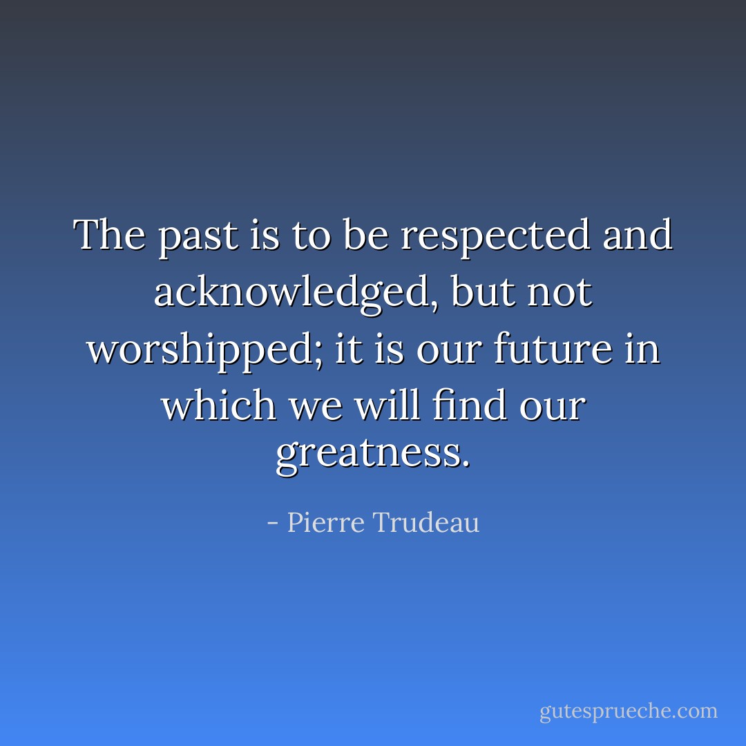 The past is to be respected and acknowledged, but not worshipped; it is our future in which we will find our greatness. - Pierre Trudeau