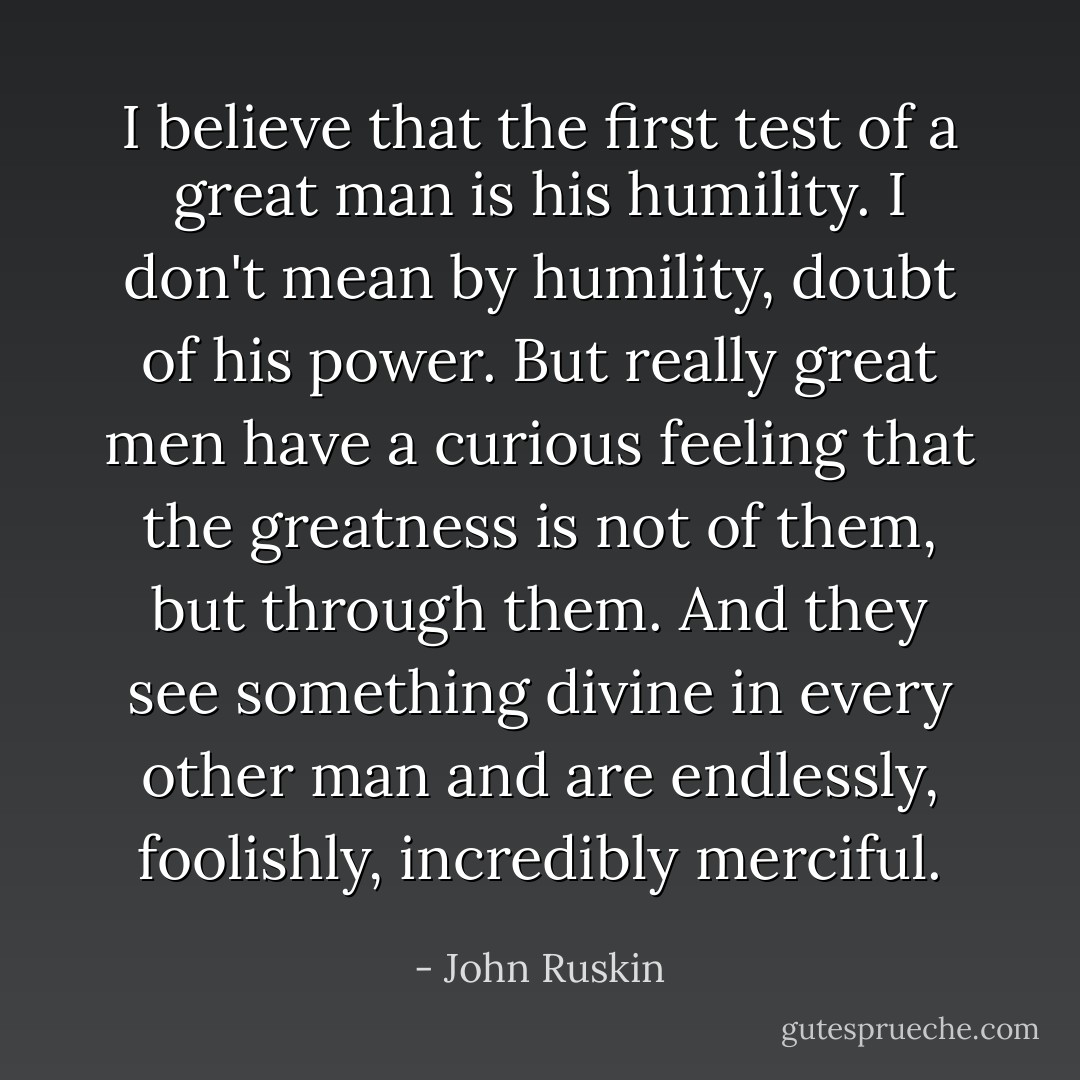 I believe that the first test of a great man is his humility. I don't mean by humility, doubt of his power. But really great men have a curious feeling that the greatness is not of them, but through them. And they see something divine in every other man and are endlessly, foolishly, incredibly merciful. - John Ruskin