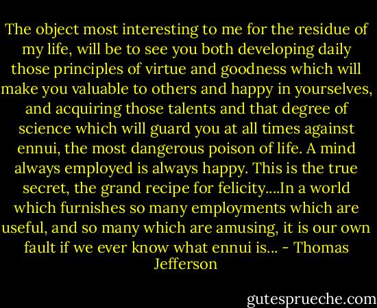 The object most interesting to me for the residue of my life, will be to see you both developing daily those principles of virtue and goodness which will make you valuable to others and happy in yourselves, and acquiring those talents and that degree of science which will guard you at all times against ennui, the most dangerous poison of life. A mind always employed is always happy. This is the true secret, the grand recipe for felicity....In a world which furnishes so many employments which are useful, and so many which are amusing, it is our own fault if we ever know what ennui is... - Thomas Jefferson