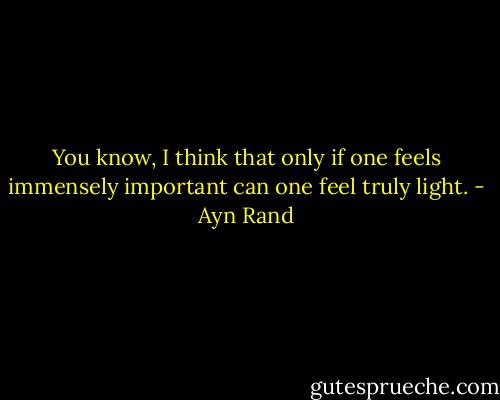 You know, I think that only if one feels immensely important can one feel truly light. - Ayn Rand