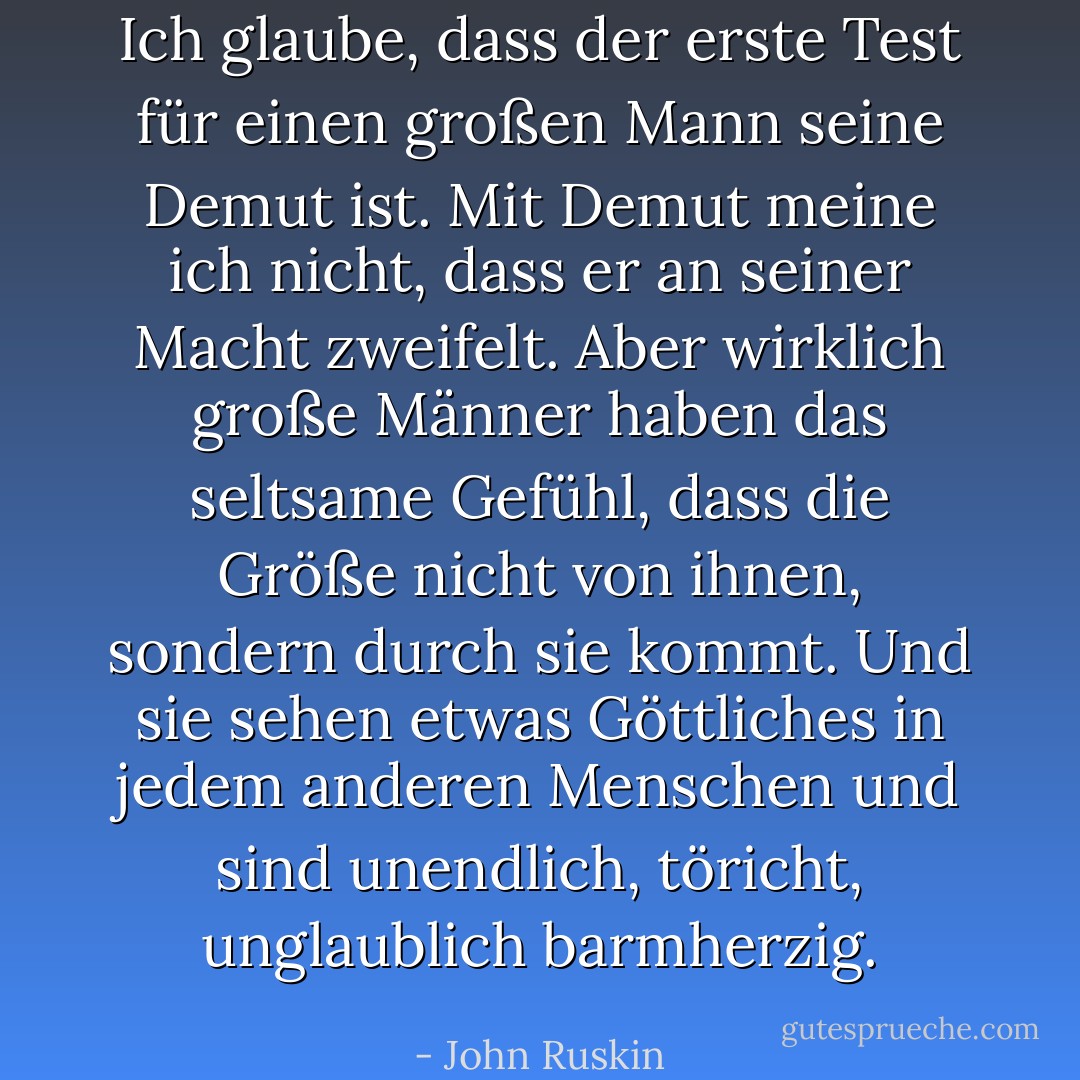 Ich glaube, dass der erste Test für einen großen Mann seine Demut ist. Mit Demut meine ich nicht, dass er an seiner Macht zweifelt. Aber wirklich große Männer haben das seltsame Gefühl, dass die Größe nicht von ihnen, sondern durch sie kommt. Und sie sehen etwas Göttliches in jedem anderen Menschen und sind unendlich, töricht, unglaublich barmherzig. - John Ruskin<