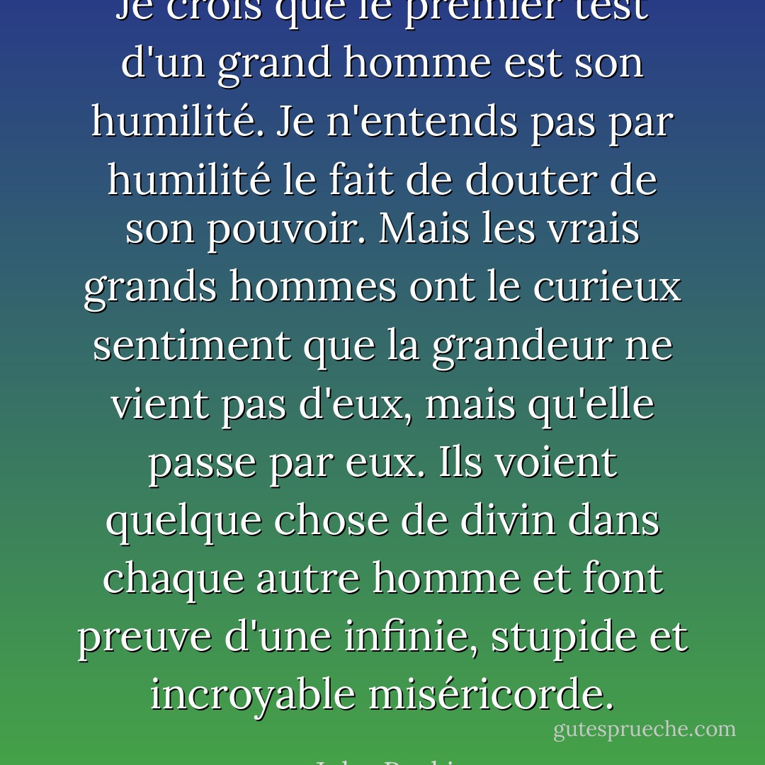 Je crois que le premier test d'un grand homme est son humilité. Je n'entends pas par humilité le fait de douter de son pouvoir. Mais les vrais grands hommes ont le curieux sentiment que la grandeur ne vient pas d'eux, mais qu'elle passe par eux. Ils voient quelque chose de divin dans chaque autre homme et font preuve d'une infinie, stupide et incroyable miséricorde. - John Ruskin