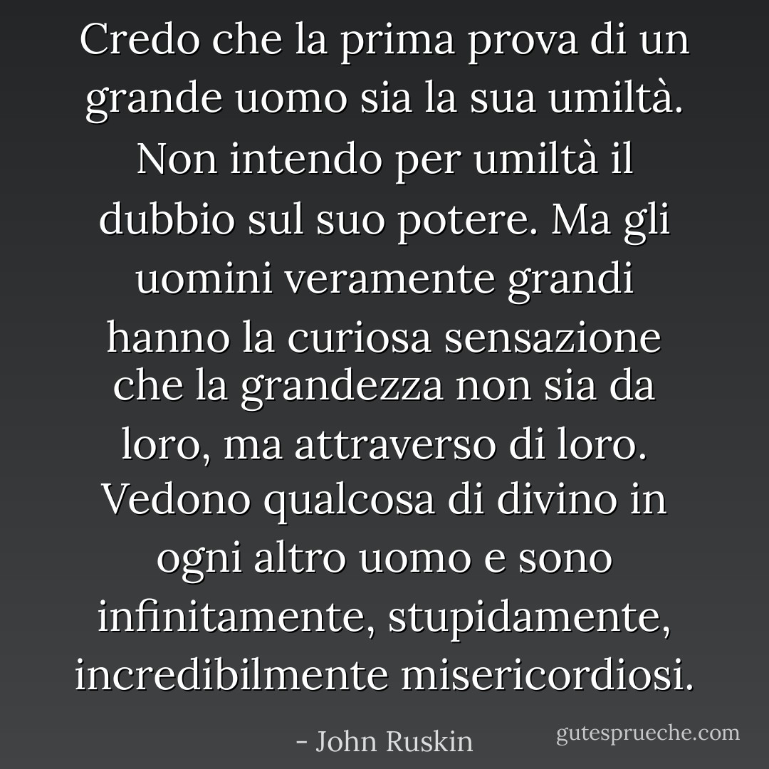 Credo che la prima prova di un grande uomo sia la sua umiltà. Non intendo per umiltà il dubbio sul suo potere. Ma gli uomini veramente grandi hanno la curiosa sensazione che la grandezza non sia da loro, ma attraverso di loro. Vedono qualcosa di divino in ogni altro uomo e sono infinitamente, stupidamente, incredibilmente misericordiosi. - John Ruskin