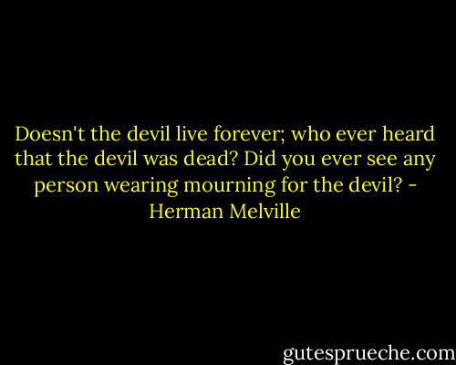 Doesn't the devil live forever; who ever heard that the devil was dead? Did you ever see any person wearing mourning for the devil? - Herman Melville