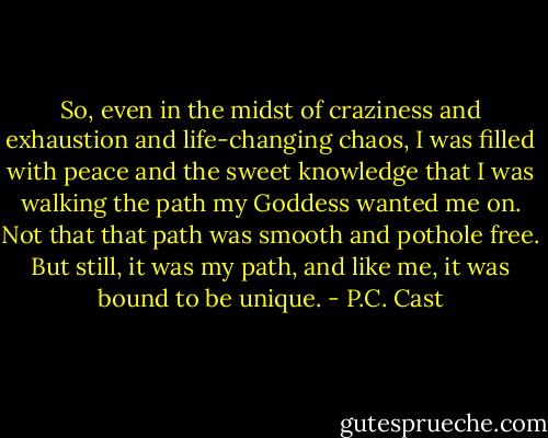 So, even in the midst of craziness and exhaustion and life-changing chaos, I was filled with peace and the sweet knowledge that I was walking the path my Goddess wanted me on. Not that that path was smooth and pothole free. But still, it was my path, and like me, it was bound to be unique. - P.C. Cast