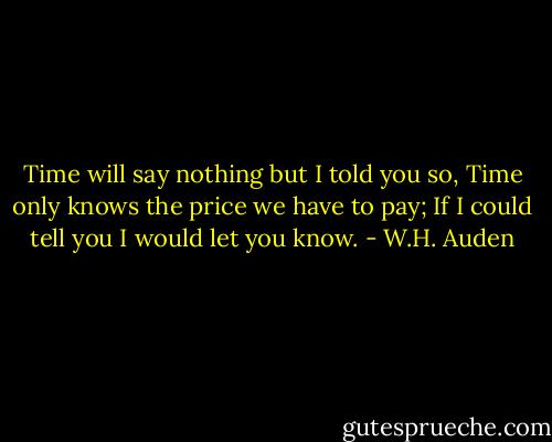 Time will say nothing but I told you so,<br />Time only knows the price we have to pay;<br />If I could tell you I would let you know. - W.H. Auden