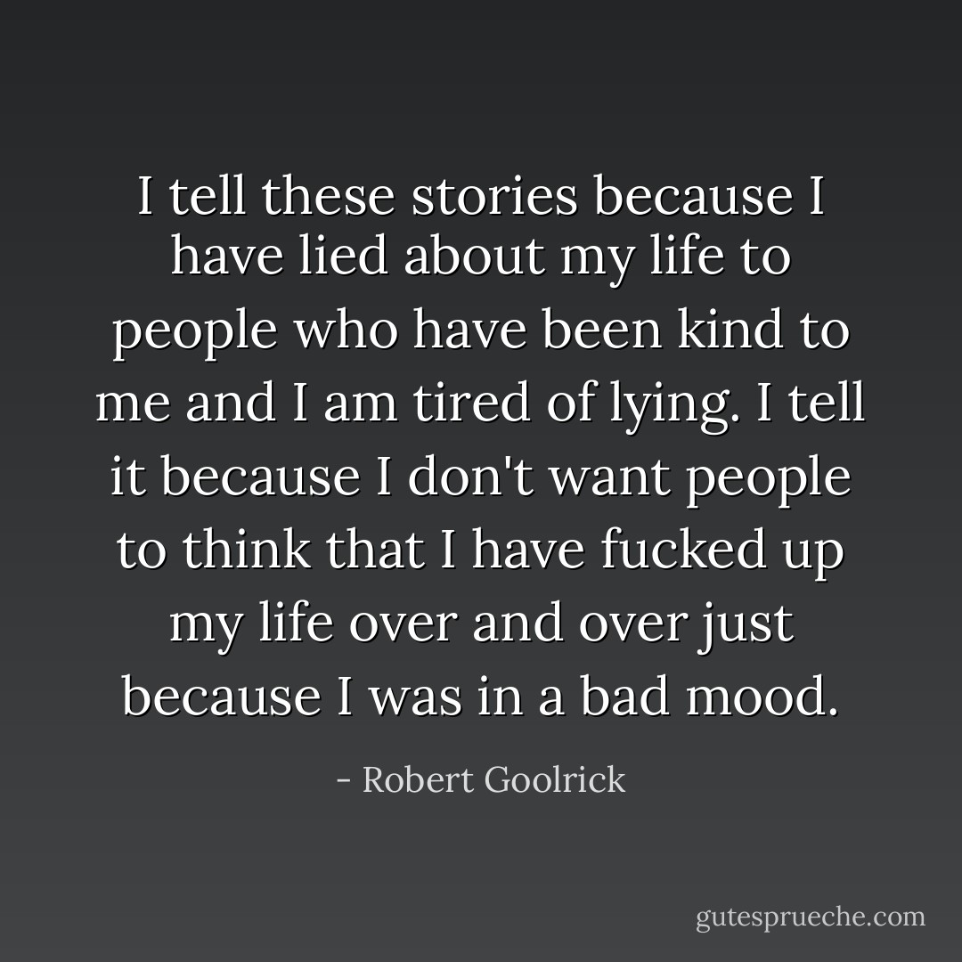 I tell these stories because I have lied about my life to people who have been kind to me and I am tired of lying. I tell it because I don't want people to think that I have fucked up my life over and over just because I was in a bad mood. - Robert Goolrick