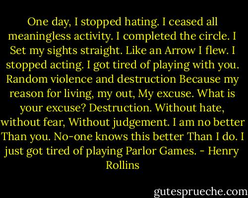 One day, I stopped hating.<br />I ceased all meaningless activity.<br />I completed the circle. I<br />Set my sights straight. Like an<br />Arrow I flew. I stopped acting.<br />I got tired of playing with you.<br />Random violence and destruction<br />Because my reason for living, my out,<br />My excuse. What is your excuse?<br />Destruction.<br />Without hate, without fear,<br />Without judgement. I am no better<br />Than you. No-one knows this better<br />Than<br />I do. I just got tired of playing<br />Parlor Games. - Henry Rollins