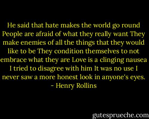 He said that hate makes the world go round<br />People are afraid of what they really want<br />They make enemies of all the things that they would like to be<br />They condition themselves to not embrace what they are<br />Love is a clinging nausea<br />I tried to disagree with him<br />It was no use<br />I never saw a more honest look in anyone's eyes. - Henry Rollins