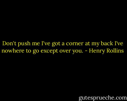 Don't push me<br />I've got a corner at my back<br />I've nowhere to go except over you. - Henry Rollins