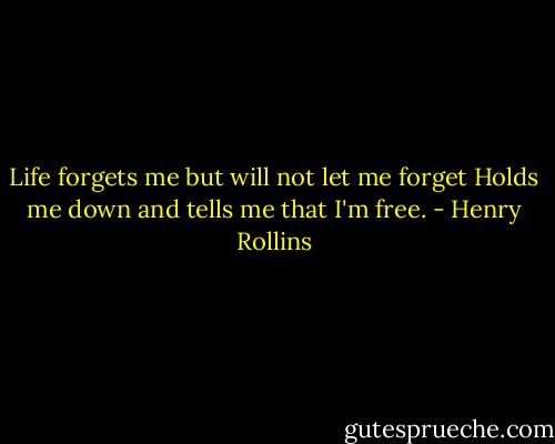Life forgets me but will not let me forget<br />Holds me down and tells me that I'm free. - Henry Rollins