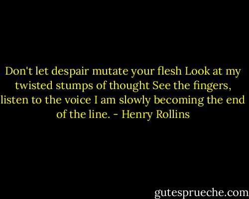 Don't let despair mutate your flesh<br />Look at my twisted stumps of thought<br />See the fingers, listen to the voice<br />I am slowly becoming the end of the line. - Henry Rollins