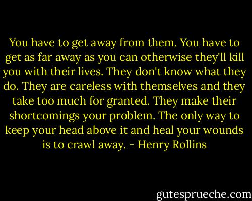 You have to get away from them. You have to get as far away as you can otherwise they'll kill you with their lives. They don't know what they do. They are careless with themselves and they take too much for granted. They make their shortcomings your problem. The only way to keep your head above it and heal your wounds is to crawl away. - Henry Rollins
