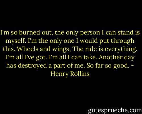 I'm so burned out, the only person I can stand is myself.<br />I'm the only one I would put through this.<br />Wheels and wings,<br />The ride is everything.<br />I'm all I've got.<br />I'm all I can take.<br />Another day has destroyed a part of me.<br />So far so good. - Henry Rollins