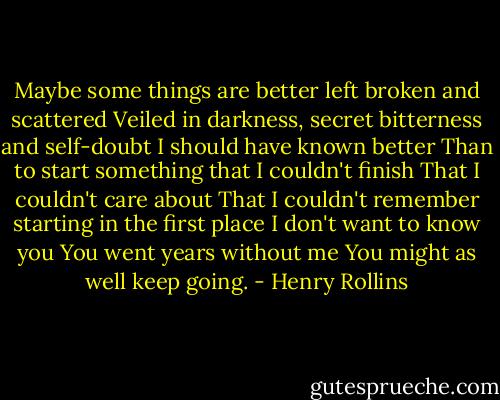 Maybe some things are better left broken and scattered<br />Veiled in darkness, secret bitterness and self-doubt<br />I should have known better<br />Than to start something that I couldn't finish<br />That I couldn't care about<br />That I couldn't remember starting in the first place<br />I don't want to know you<br />You went years without me<br />You might as well keep going. - Henry Rollins