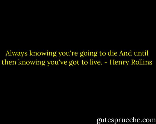 Always knowing you're going to die<br />And until then knowing you've got to live. - Henry Rollins