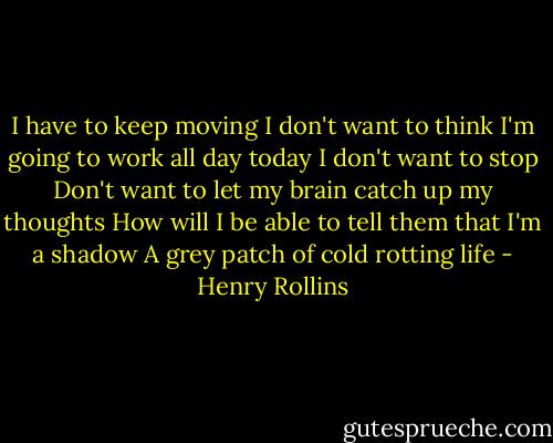I have to keep moving<br />I don't want to think<br />I'm going to work all day today<br />I don't want to stop<br />Don't want to let my brain catch up my thoughts<br />How will I be able to tell them that I'm a shadow<br />A grey patch of cold rotting life - Henry Rollins