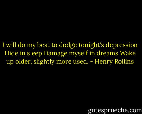 I will do my best to dodge tonight's depression<br />Hide in sleep<br />Damage myself in dreams<br />Wake up older, slightly more used. - Henry Rollins