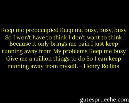Keep me preoccupied<br />Keep me busy, busy, busy<br />So I won't have to think<br />I don't want to think<br />Because it only brings me pain<br />I just keep running away from<br />My problems<br />Keep me busy<br />Give me a million things to do<br />So I can keep running away from myself. - Henry Rollins