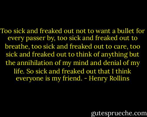 Too sick and freaked out not to want a bullet for every passer by, too sick and freaked out to breathe, too sick and freaked out to care, too sick and freaked out to think of anything but the annihilation of my mind and denial of my life. So sick and freaked out that I think everyone is my friend. - Henry Rollins