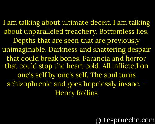 I am talking about ultimate deceit. I am talking about unparalleled treachery. Bottomless lies. Depths that are seen that are previously unimaginable. Darkness and shattering despair that could break bones. Paranoia and horror that could stop the heart cold. All inflicted on one's self by one's self. The soul turns schizophrenic and goes hopelessly insane. - Henry Rollins