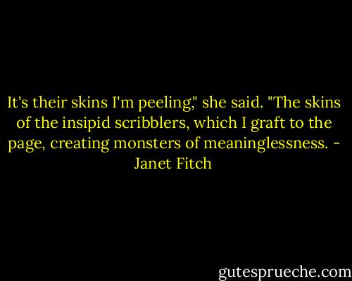 It's their skins I'm peeling," she said. "The skins of the insipid scribblers, which I graft to the page, creating monsters of meaninglessness. - Janet Fitch