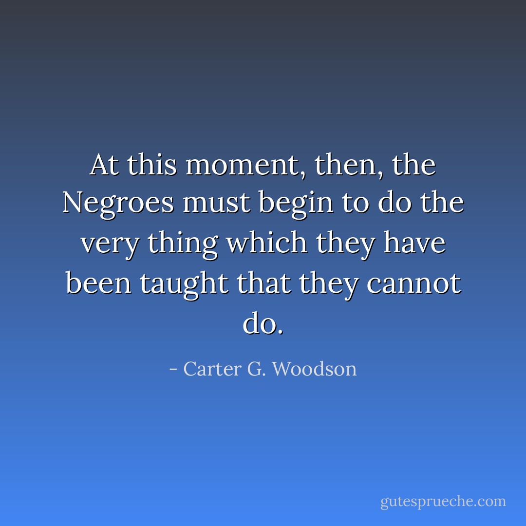 At this moment, then, the Negroes must begin to do the very thing which they have been taught that they cannot do. - Carter G. Woodson