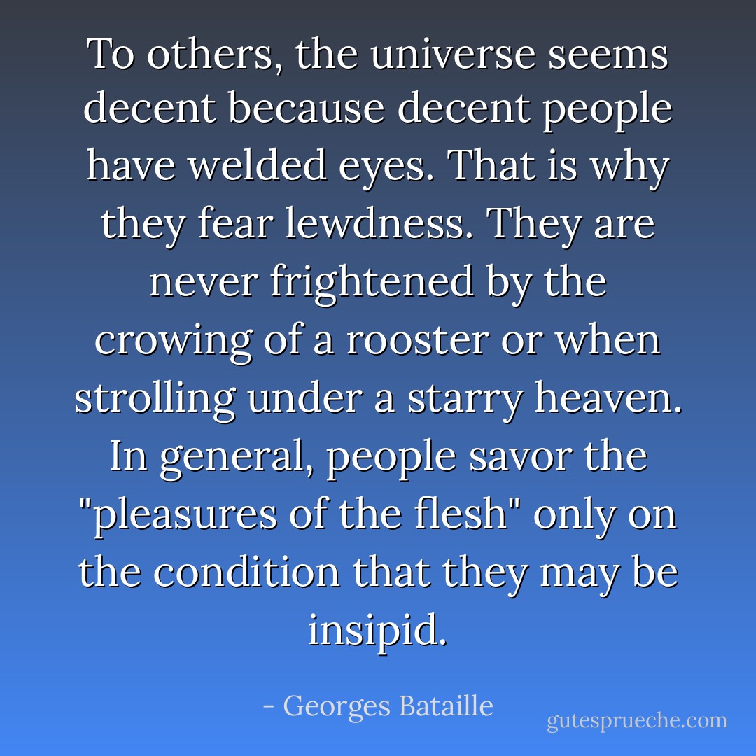 To others, the universe seems decent because decent people have welded eyes. That is why they fear lewdness. They are never frightened by the crowing of a rooster or when strolling under a starry heaven. In general, people savor the "pleasures of the flesh" only on the condition that they may be insipid. - Georges Bataille