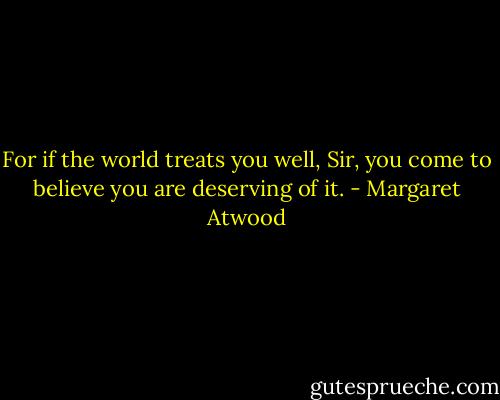 For if the world treats you well, Sir, you come to believe you are deserving of it. - Margaret Atwood