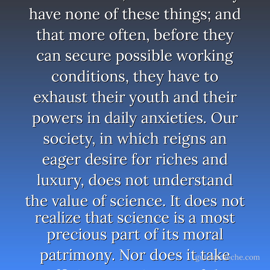 For the admirable gift of himself, and for the magnificent service he renders humanity, what reward does our society offer the scientist? Have these servants of an idea the necessary means of work? Have they an assured existence, sheltered from care? The example of <a href="https://www.goodreads.com/author/show/2517759.Pierre_Curie" title="Pierre Curie" rel="nofollow noopener">Pierre Curie</a>e, and of others, shows that they have none of these things; and that more often, before they can secure possible working conditions, they have to exhaust their youth and their powers in daily anxieties. Our society, in which reigns an eager desire for riches and luxury, does not understand the value of science. It does not realize that science is a most precious part of its moral patrimony. Nor does it take sufficient cognizance of the fact that science is at the base of all the progress that lightens the burden of life and lessens its suffering. Neither public powers nor private generosity actually accord to science and to scientists the support and the subsidies indispensable to fully effective work. - Marie Curie