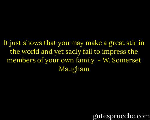 It just shows that you may make a great stir in the world and yet sadly fail to impress the members of your own family. - W. Somerset Maugham
