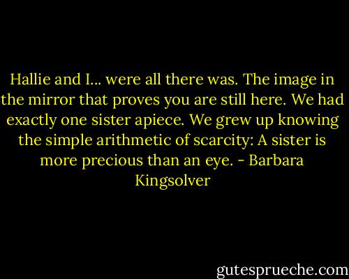 Hallie and I... were all there was. The image in the mirror that proves you are still here. We had exactly one sister apiece. We grew up knowing the simple arithmetic of scarcity: A sister is more precious than an eye. - Barbara Kingsolver