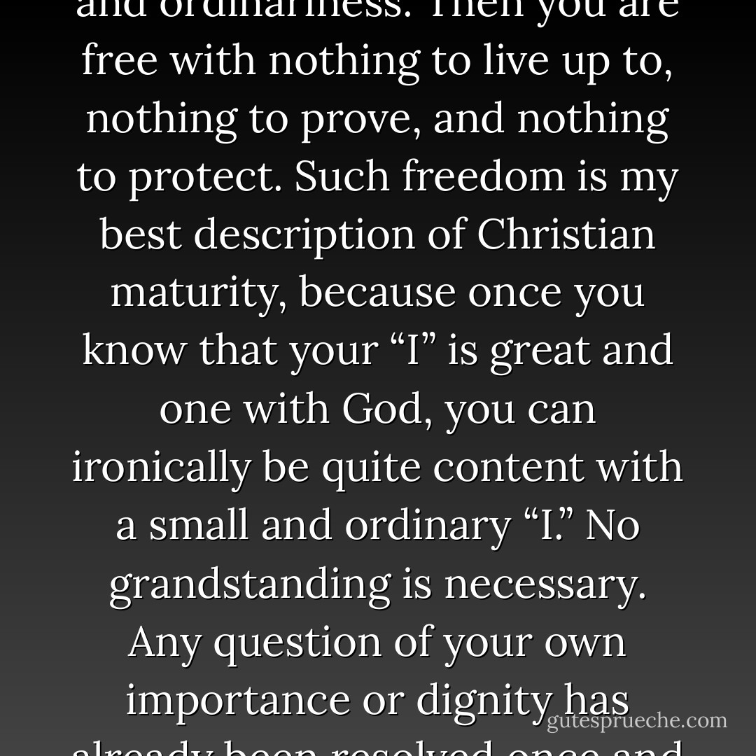 It’s a gift to joyfully recognize and accept our own smallness and ordinariness. Then you are free with nothing to live up to, nothing to prove, and nothing to protect. Such freedom is my best description of Christian maturity, because once you know that your “I” is great and one with God, you can ironically be quite content with a small and ordinary “I.” No grandstanding is necessary. Any question of your own importance or dignity has already been resolved once and for all and forever. - Richard Rohr