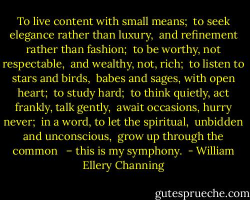 To live content with small means; <br />to seek elegance rather than luxury, <br />and refinement rather than fashion; <br />to be worthy, not respectable, <br />and wealthy, not, rich; <br />to listen to stars and birds, <br />babes and sages, with open heart; <br />to study hard; <br />to think quietly, act frankly, talk gently, <br />await occasions, hurry never; <br />in a word, to let the spiritual, <br />unbidden and unconscious, <br />grow up through the common <br /><br />– this is my symphony.<br /> - William Ellery Channing