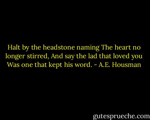 Halt by the headstone naming<br />The heart no longer stirred,<br />And say the lad that loved you<br />Was one that kept his word. - A.E. Housman