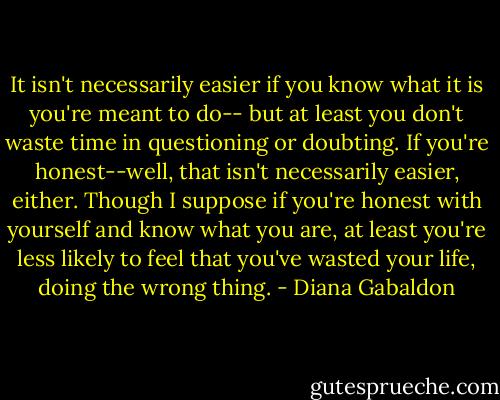 It isn't necessarily easier if you know what it is you're meant to do-- but at least you don't waste time in questioning or doubting. If you're honest--well, that isn't necessarily easier, either. Though I suppose if you're honest with yourself and know what you are, at least you're less likely to feel that you've wasted your life, doing the wrong thing. - Diana Gabaldon