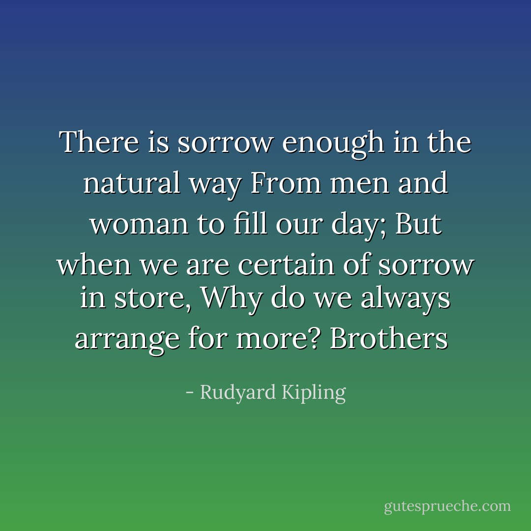 There is sorrow enough in the natural way<br />From men and woman to fill our day;<br />But when we are certain of sorrow in store,<br />Why do we always arrange for more?<br />Brothers  - Rudyard Kipling