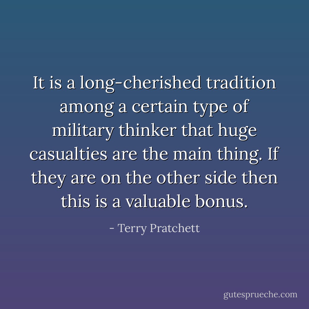 It is a long-cherished tradition among a certain type of military thinker that huge casualties are the main thing. If they are on the other side then this is a valuable bonus. - Terry Pratchett