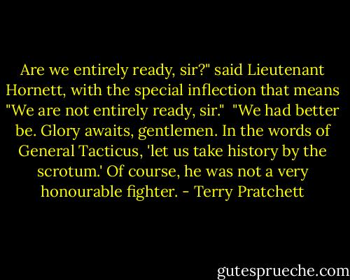 Are we entirely ready, sir?" said Lieutenant Hornett, with the special inflection that means "We are not entirely ready, sir."<br /><br />"We had better be. Glory awaits, gentlemen. In the words of General Tacticus, 'let us take history by the scrotum.' Of course, he was not a very honourable fighter. - Terry Pratchett