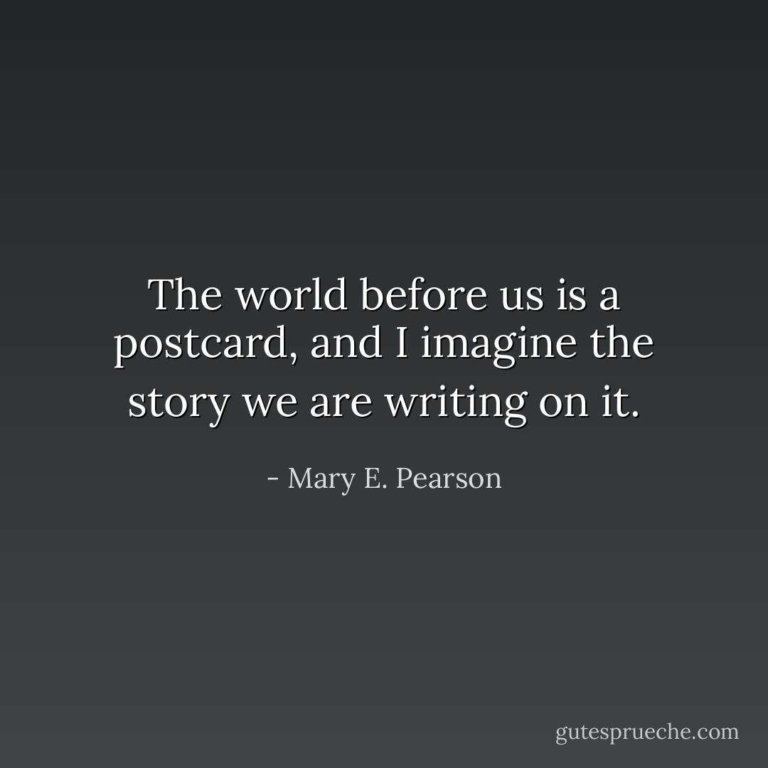 The world before us is a postcard, and I imagine the story we are writing on it. - Mary E. Pearson
