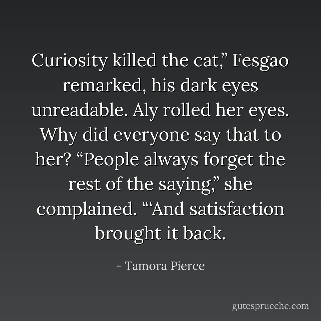 Curiosity killed the cat,” Fesgao remarked, his dark eyes unreadable.<br />Aly rolled her eyes. Why did everyone say that to her? “People always forget the rest of the saying,” she complained. “‘And satisfaction brought it back. - Tamora Pierce