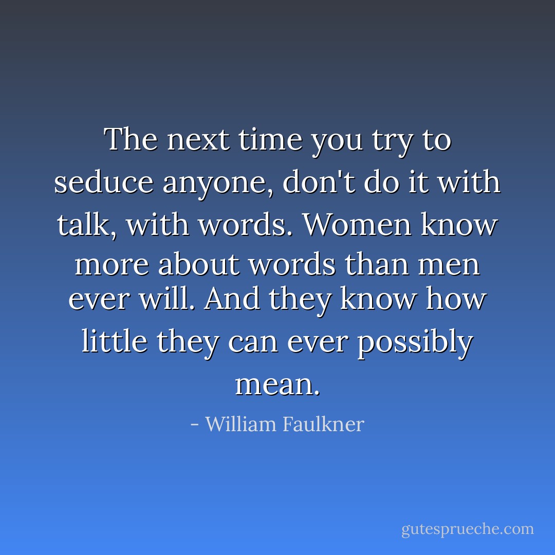The next time you try to seduce anyone, don't do it with talk, with words. Women know more about words than men ever will. And they know how little they can ever possibly mean. - William Faulkner