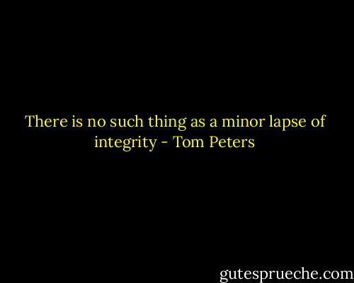 There is no such thing as a minor lapse of integrity - Tom Peters
