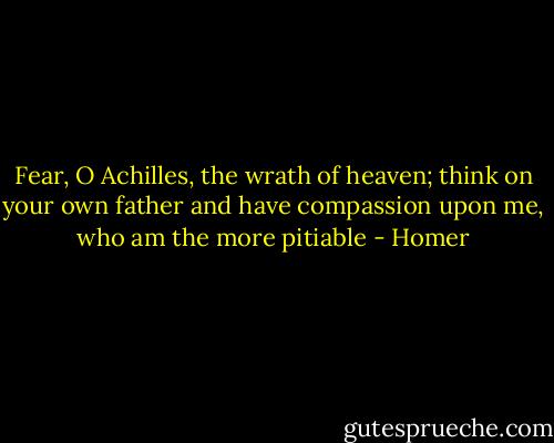Fear, O Achilles, the wrath of heaven; think on your own father and have compassion upon me, who am the more pitiable - Homer