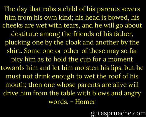 The day that robs a child of his parents severs him from his own kind; his head is bowed, his cheeks are wet with tears, and he will go about destitute among the friends of his father, plucking one by the cloak and another by the shirt. Some one or other of these may so far pity him as to hold the cup for a moment towards him and let him moisten his lips, but he must not drink enough to wet the roof of his mouth; then one whose parents are alive will drive him from the table with blows and angry words. - Homer