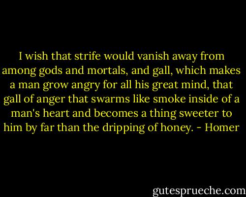 I wish that strife would vanish away from among gods and mortals, and gall, which makes a man grow angry for all his great mind, that gall of anger that swarms like smoke inside of a man's heart and becomes a thing sweeter to him by far than the dripping of honey. - Homer
