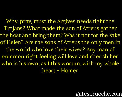 Why, pray, must the Argives needs fight the Trojans? What made the son of Atreus gather the host and bring them? Was it not for the sake of Helen? Are the sons of Atreus the only men in the world who love their wives? Any man of common right feeling will love and cherish her who is his own, as I this woman, with my whole heart - Homer