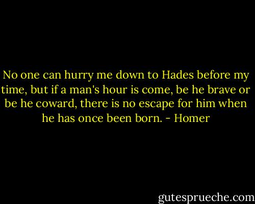 No one can hurry me down to Hades before my time, but if a man's hour is come, be he brave or be he coward, there is no escape for him when he has once been born. - Homer