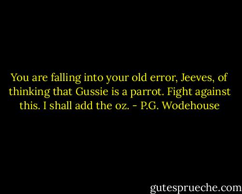 You are falling into your old error, Jeeves, of thinking that Gussie is a parrot. Fight against this. I shall add the oz. - P.G. Wodehouse